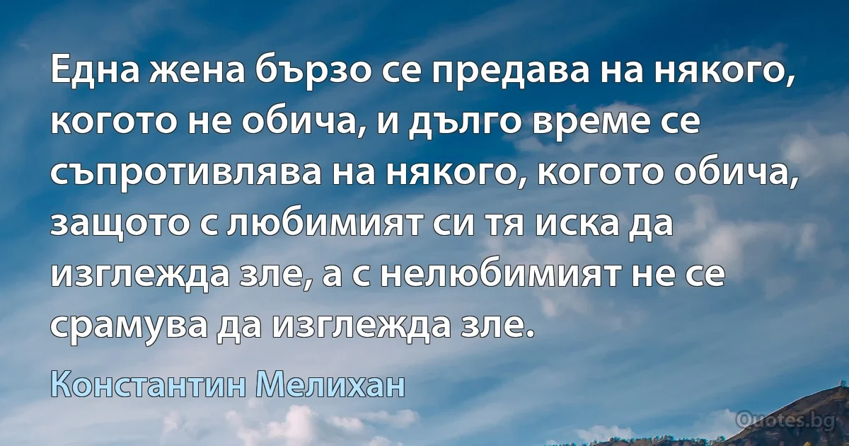 Една жена бързо се предава на някого, когото не обича, и дълго време се съпротивлява на някого, когото обича, защото с любимият си тя иска да изглежда зле, а с нелюбимият не се срамува да изглежда зле. (Константин Мелихан)