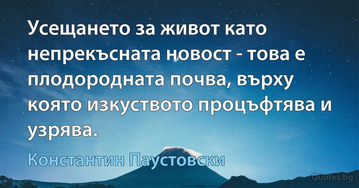 Усещането за живот като непрекъсната новост - това е плодородната почва, върху която изкуството процъфтява и узрява. (Константин Паустовски)