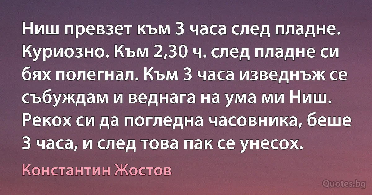 Ниш превзет към 3 часа след пладне. Куриозно. Към 2,30 ч. след пладне си бях полегнал. Към 3 часа изведнъж се събуждам и веднага на ума ми Ниш. Рекох си да погледна часовника, беше 3 часа, и след това пак се унесох. (Константин Жостов)