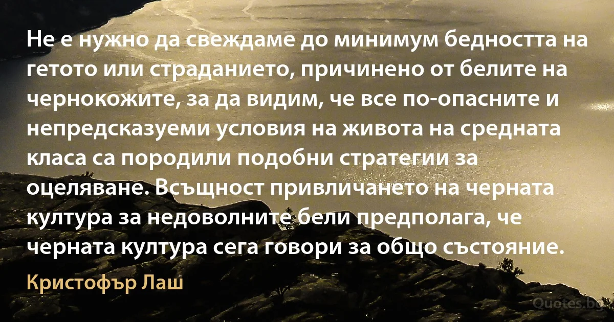 Не е нужно да свеждаме до минимум бедността на гетото или страданието, причинено от белите на чернокожите, за да видим, че все по-опасните и непредсказуеми условия на живота на средната класа са породили подобни стратегии за оцеляване. Всъщност привличането на черната култура за недоволните бели предполага, че черната култура сега говори за общо състояние. (Кристофър Лаш)