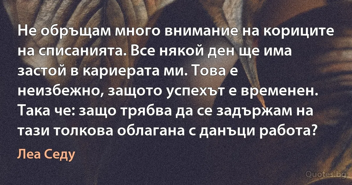 Не обръщам много внимание на кориците на списанията. Все някой ден ще има застой в кариерата ми. Това е неизбежно, защото успехът е временен. Така че: защо трябва да се задържам на тази толкова облагана с данъци работа? (Леа Седу)