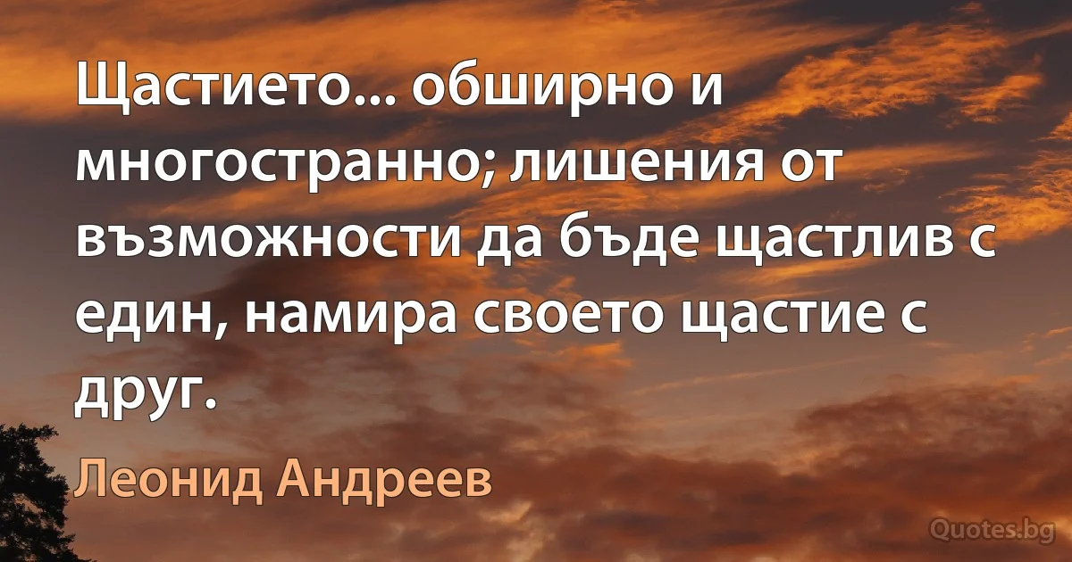 Щастието... обширно и многостранно; лишения от възможности да бъде щастлив с един, намира своето щастие с друг. (Леонид Андреев)