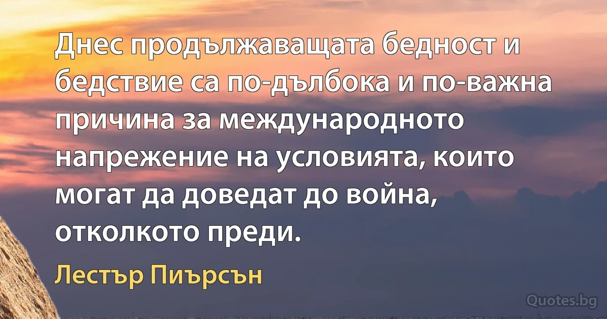 Днес продължаващата бедност и бедствие са по-дълбока и по-важна причина за международното напрежение на условията, които могат да доведат до война, отколкото преди. (Лестър Пиърсън)