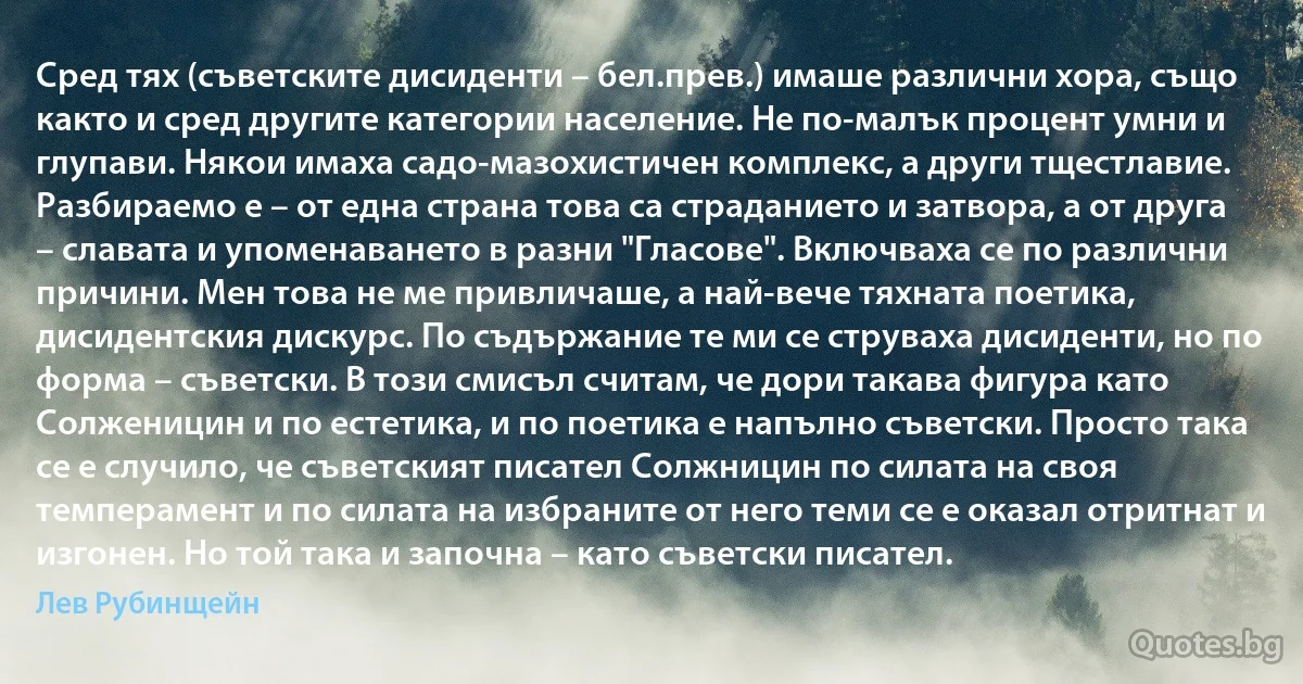 Сред тях (съветските дисиденти – бел.прев.) имаше различни хора, също както и сред другите категории население. Не по-малък процент умни и глупави. Някои имаха садо-мазохистичен комплекс, а други тщестлавие. Разбираемо е – от една страна това са страданието и затвора, а от друга – славата и упоменаването в разни "Гласове". Включваха се по различни причини. Мен това не ме привличаше, а най-вече тяхната поетика, дисидентския дискурс. По съдържание те ми се струваха дисиденти, но по форма – съветски. В този смисъл считам, че дори такава фигура като Солженицин и по естетика, и по поетика е напълно съветски. Просто така се е случило, че съветският писател Солжницин по силата на своя темперамент и по силата на избраните от него теми се е оказал отритнат и изгонен. Но той така и започна – като съветски писател. (Лев Рубинщейн)