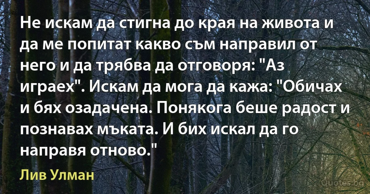 Не искам да стигна до края на живота и да ме попитат какво съм направил от него и да трябва да отговоря: "Аз играех". Искам да мога да кажа: "Обичах и бях озадачена. Понякога беше радост и познавах мъката. И бих искал да го направя отново." (Лив Улман)