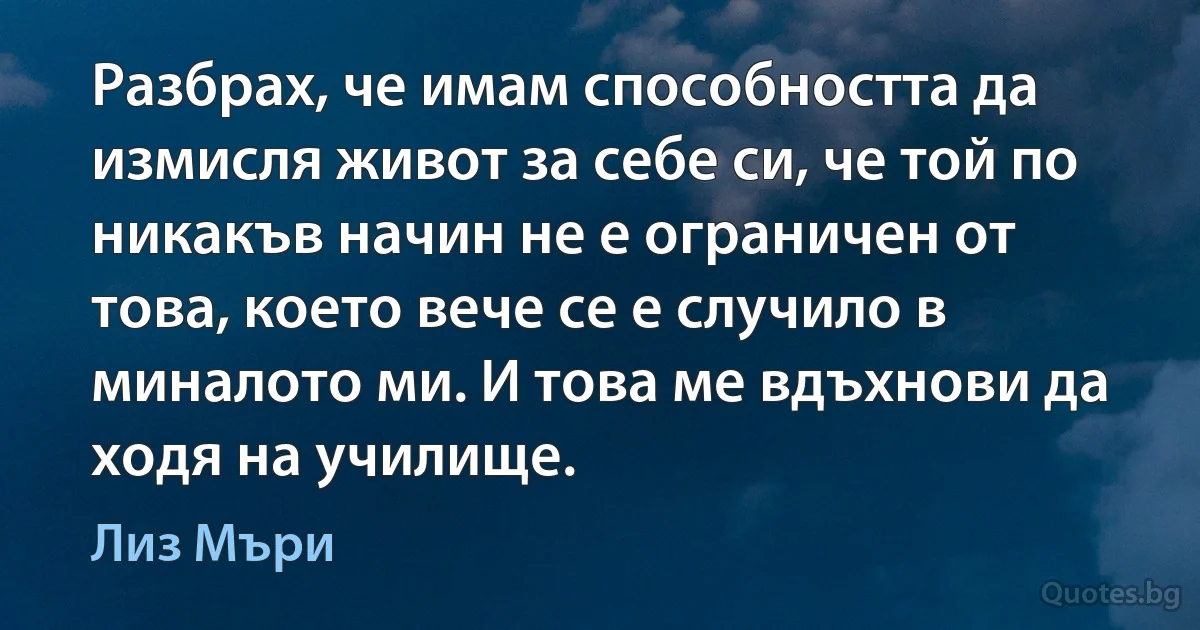 Разбрах, че имам способността да измисля живот за себе си, че той по никакъв начин не е ограничен от това, което вече се е случило в миналото ми. И това ме вдъхнови да ходя на училище. (Лиз Мъри)