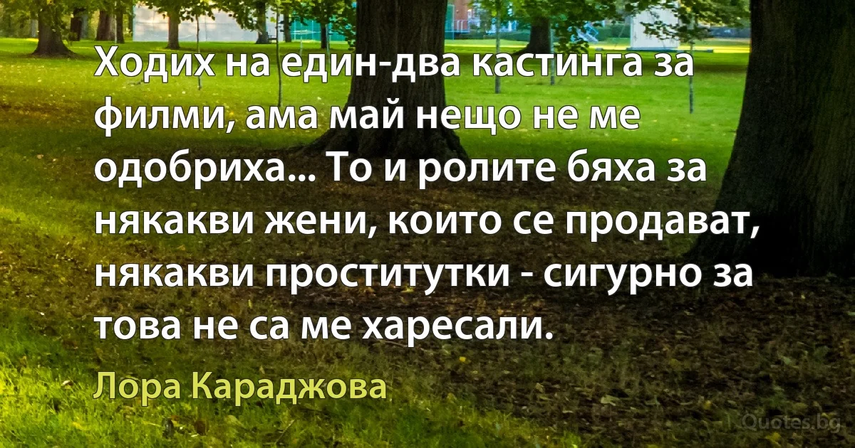 Ходих на един-два кастинга за филми, ама май нещо не ме одобриха... То и ролите бяха за някакви жени, които се продават, някакви проститутки - сигурно за това не са ме харесали. (Лора Караджова)