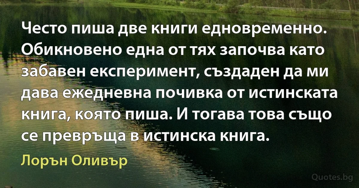 Често пиша две книги едновременно. Обикновено една от тях започва като забавен експеримент, създаден да ми дава ежедневна почивка от истинската книга, която пиша. И тогава това също се превръща в истинска книга. (Лорън Оливър)