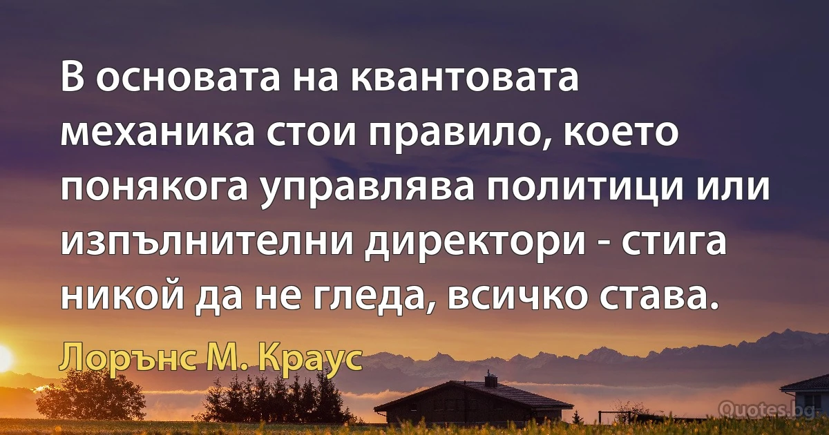 В основата на квантовата механика стои правило, което понякога управлява политици или изпълнителни директори - стига никой да не гледа, всичко става. (Лорънс M. Краус)