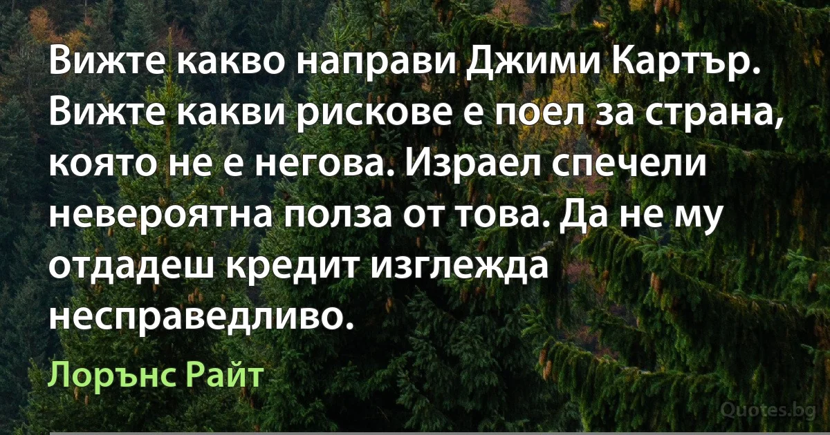 Вижте какво направи Джими Картър. Вижте какви рискове е поел за страна, която не е негова. Израел спечели невероятна полза от това. Да не му отдадеш кредит изглежда несправедливо. (Лорънс Райт)