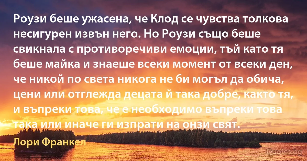 Роузи беше ужасена, че Клод се чувства толкова несигурен извън него. Но Роузи също беше свикнала с противоречиви емоции, тъй като тя беше майка и знаеше всеки момент от всеки ден, че никой по света никога не би могъл да обича, цени или отглежда децата й така добре, както тя, и въпреки това, че е необходимо въпреки това така или иначе ги изпрати на онзи свят. (Лори Франкел)