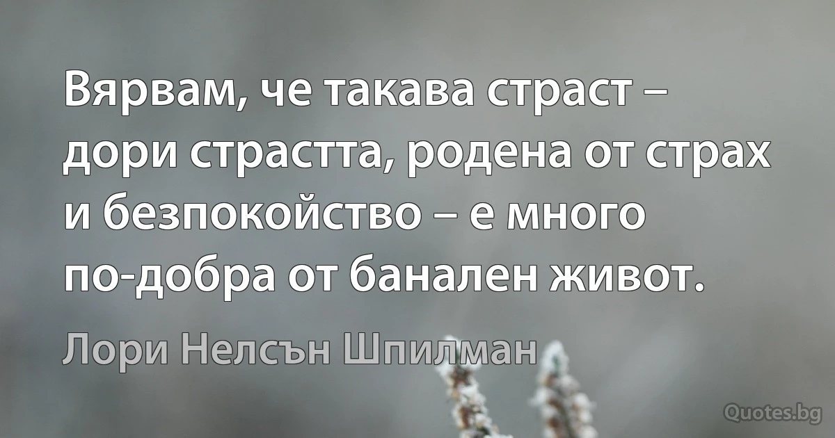 Вярвам, че такава страст – дори страстта, родена от страх и безпокойство – е много по-добра от банален живот. (Лори Нелсън Шпилман)