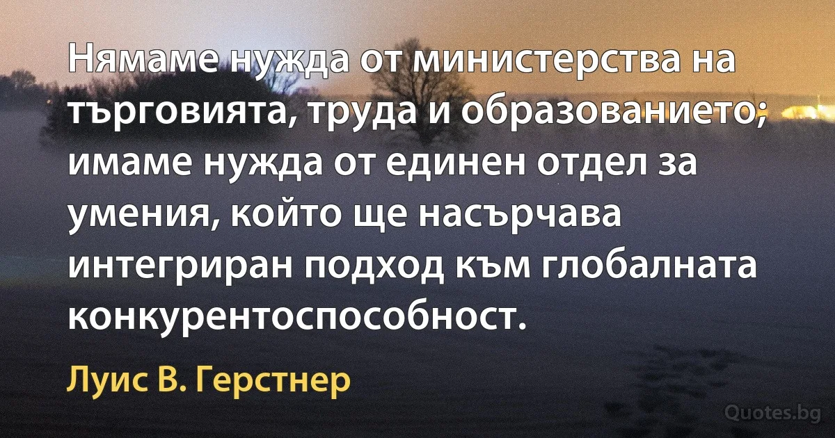 Нямаме нужда от министерства на търговията, труда и образованието; имаме нужда от единен отдел за умения, който ще насърчава интегриран подход към глобалната конкурентоспособност. (Луис В. Герстнер)