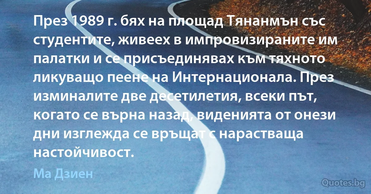 През 1989 г. бях на площад Тянанмън със студентите, живеех в импровизираните им палатки и се присъединявах към тяхното ликуващо пеене на Интернационала. През изминалите две десетилетия, всеки път, когато се върна назад, виденията от онези дни изглежда се връщат с нарастваща настойчивост. (Ма Дзиен)