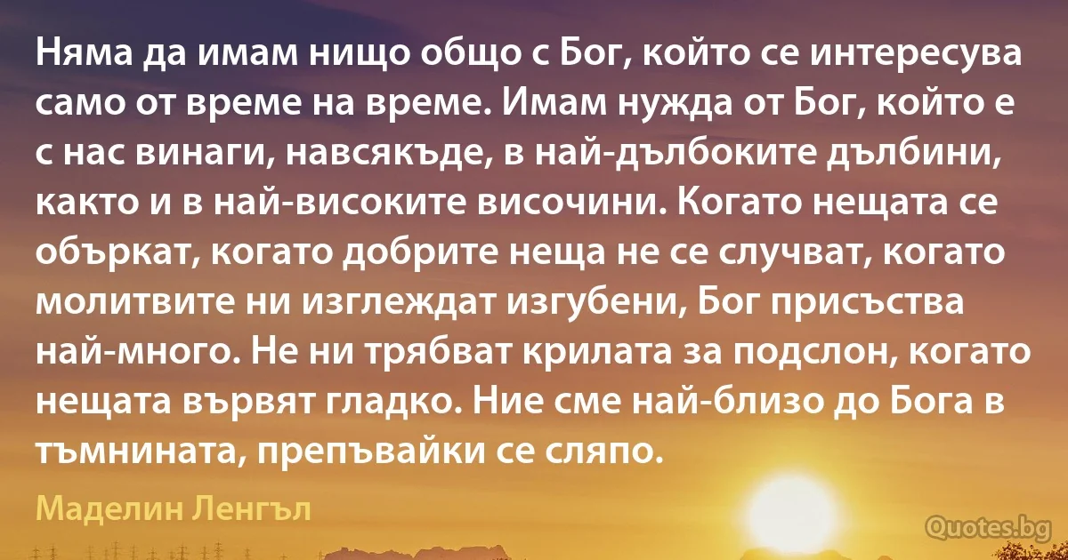 Няма да имам нищо общо с Бог, който се интересува само от време на време. Имам нужда от Бог, който е с нас винаги, навсякъде, в най-дълбоките дълбини, както и в най-високите височини. Когато нещата се объркат, когато добрите неща не се случват, когато молитвите ни изглеждат изгубени, Бог присъства най-много. Не ни трябват крилата за подслон, когато нещата вървят гладко. Ние сме най-близо до Бога в тъмнината, препъвайки се сляпо. (Маделин Ленгъл)