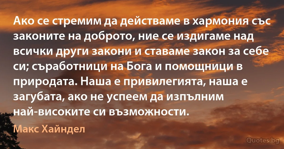 Ако се стремим да действаме в хармония със законите на доброто, ние се издигаме над всички други закони и ставаме закон за себе си; съработници на Бога и помощници в природата. Наша е привилегията, наша е загубата, ако не успеем да изпълним най-високите си възможности. (Макс Хайндел)