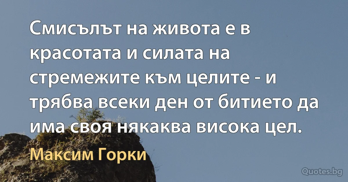 Смисълът на живота е в красотата и силата на стремежите към целите - и трябва всеки ден от битието да има своя някаква висока цел. (Максим Горки)