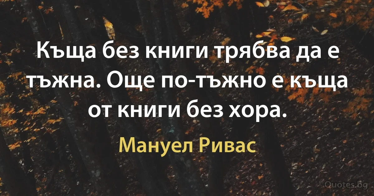 Къща без книги трябва да е тъжна. Още по-тъжно е къща от книги без хора. (Мануел Ривас)