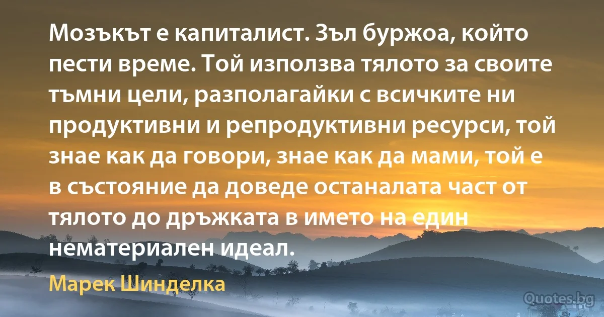 Мозъкът е капиталист. Зъл буржоа, който пести време. Той използва тялото за своите тъмни цели, разполагайки с всичките ни продуктивни и репродуктивни ресурси, той знае как да говори, знае как да мами, той е в състояние да доведе останалата част от тялото до дръжката в името на един нематериален идеал. (Марек Шинделка)