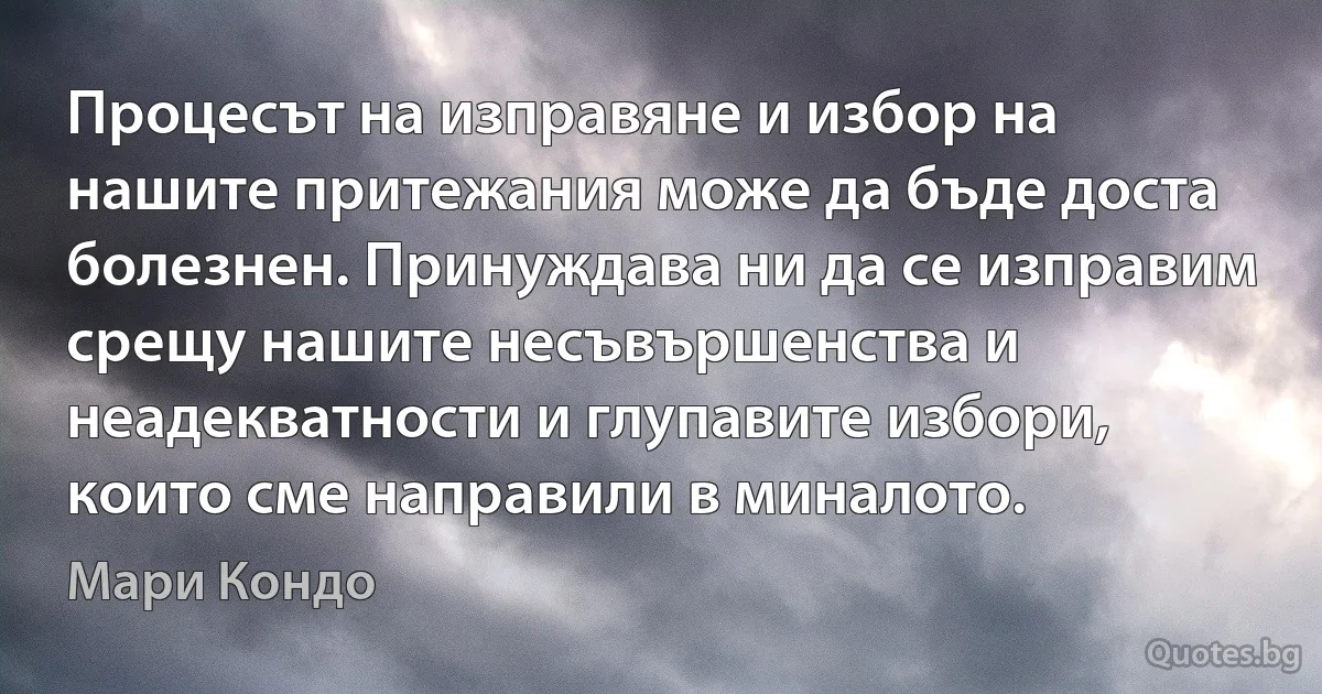 Процесът на изправяне и избор на нашите притежания може да бъде доста болезнен. Принуждава ни да се изправим срещу нашите несъвършенства и неадекватности и глупавите избори, които сме направили в миналото. (Мари Кондо)