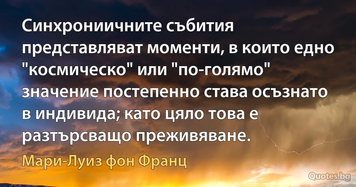 Синхрониичните събития представляват моменти, в които едно "космическо" или "по-голямо" значение постепенно става осъзнато в индивида; като цяло това е разтърсващо преживяване. (Мари-Луиз фон Франц)