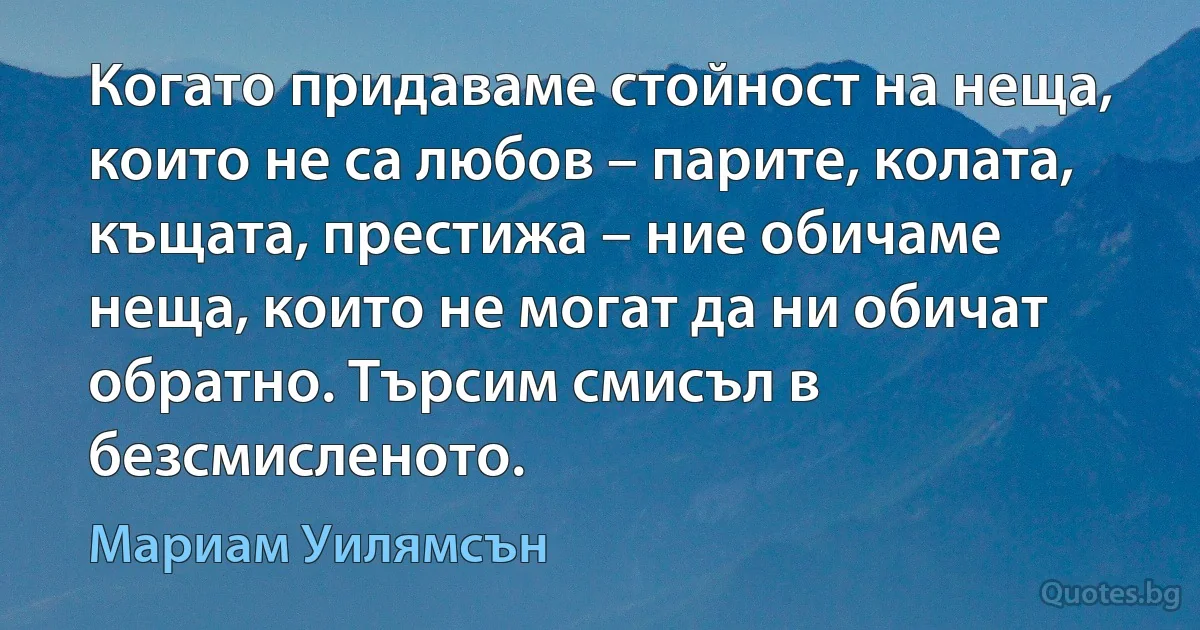 Когато придаваме стойност на неща, които не са любов – парите, колата, къщата, престижа – ние обичаме неща, които не могат да ни обичат обратно. Търсим смисъл в безсмисленото. (Мариам Уилямсън)