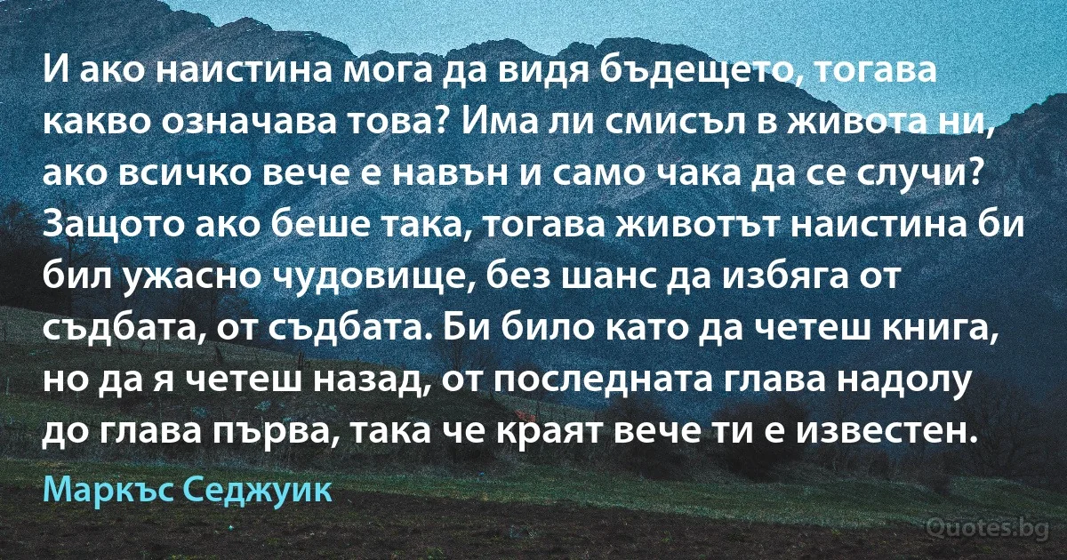 И ако наистина мога да видя бъдещето, тогава какво означава това? Има ли смисъл в живота ни, ако всичко вече е навън и само чака да се случи? Защото ако беше така, тогава животът наистина би бил ужасно чудовище, без шанс да избяга от съдбата, от съдбата. Би било като да четеш книга, но да я четеш назад, от последната глава надолу до глава първа, така че краят вече ти е известен. (Маркъс Седжуик)