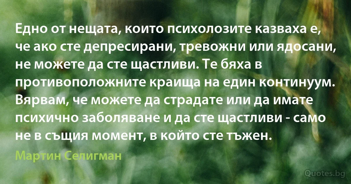 Едно от нещата, които психолозите казваха е, че ако сте депресирани, тревожни или ядосани, не можете да сте щастливи. Те бяха в противоположните краища на един континуум. Вярвам, че можете да страдате или да имате психично заболяване и да сте щастливи - само не в същия момент, в който сте тъжен. (Мартин Селигман)