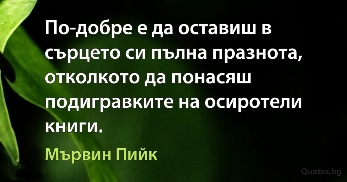 По-добре е да оставиш в сърцето си пълна празнота, отколкото да понасяш подигравките на осиротели книги. (Мървин Пийк)