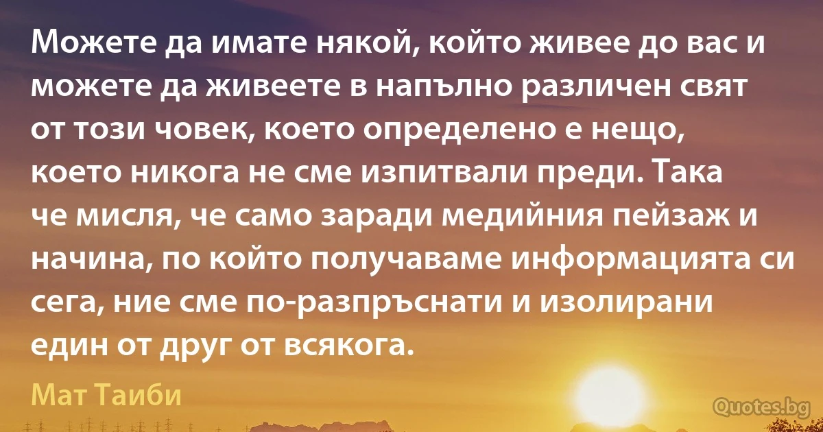 Можете да имате някой, който живее до вас и можете да живеете в напълно различен свят от този човек, което определено е нещо, което никога не сме изпитвали преди. Така че мисля, че само заради медийния пейзаж и начина, по който получаваме информацията си сега, ние сме по-разпръснати и изолирани един от друг от всякога. (Мат Таиби)