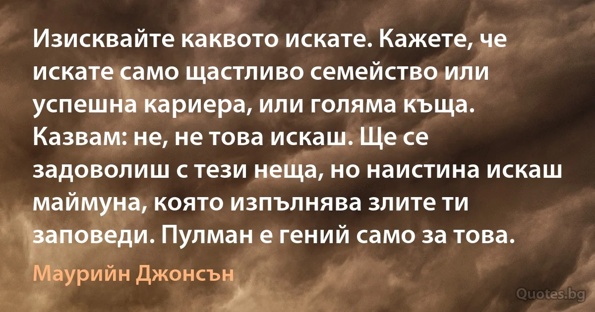 Изисквайте каквото искате. Кажете, че искате само щастливо семейство или успешна кариера, или голяма къща. Казвам: не, не това искаш. Ще се задоволиш с тези неща, но наистина искаш маймуна, която изпълнява злите ти заповеди. Пулман е гений само за това. (Маурийн Джонсън)