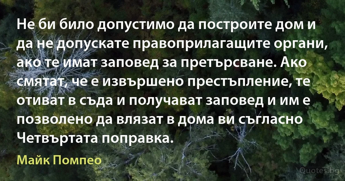 Не би било допустимо да построите дом и да не допускате правоприлагащите органи, ако те имат заповед за претърсване. Ако смятат, че е извършено престъпление, те отиват в съда и получават заповед и им е позволено да влязат в дома ви съгласно Четвъртата поправка. (Майк Помпео)