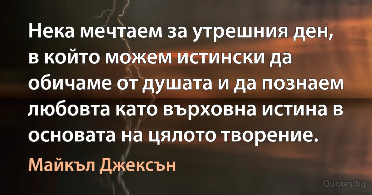 Нека мечтаем за утрешния ден, в който можем истински да обичаме от душата и да познаем любовта като върховна истина в основата на цялото творение. (Майкъл Джексън)