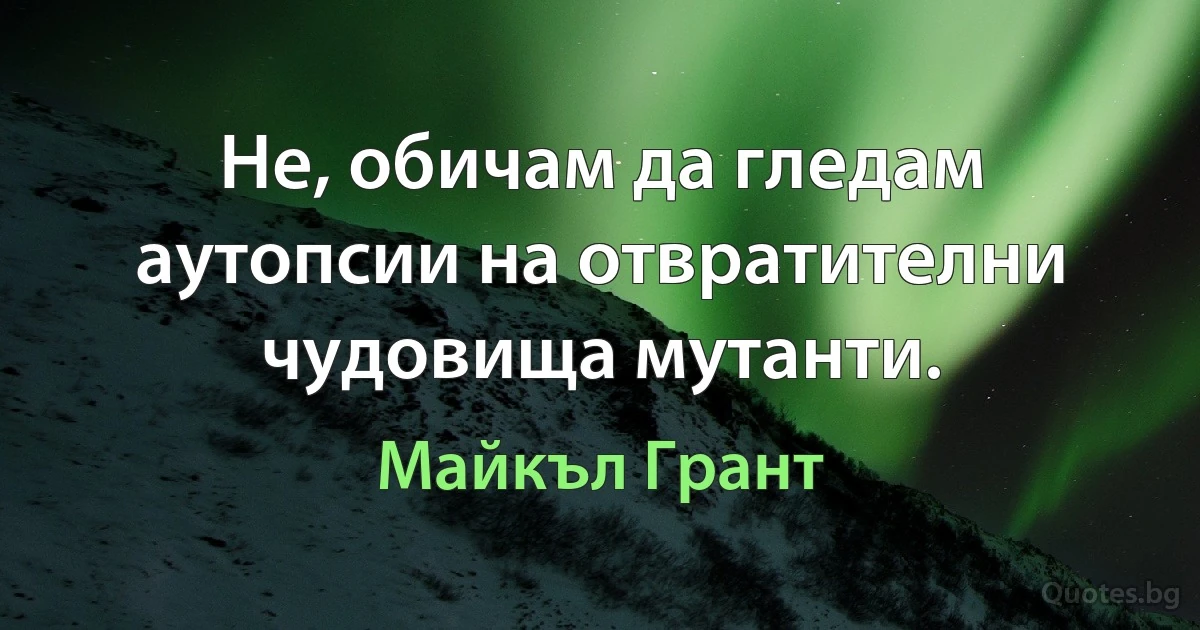 Не, обичам да гледам аутопсии на отвратителни чудовища мутанти. (Майкъл Грант)