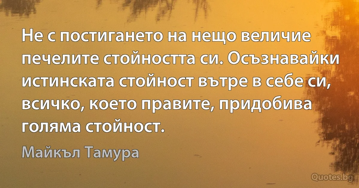 Не с постигането на нещо величие печелите стойността си. Осъзнавайки истинската стойност вътре в себе си, всичко, което правите, придобива голяма стойност. (Майкъл Тамура)