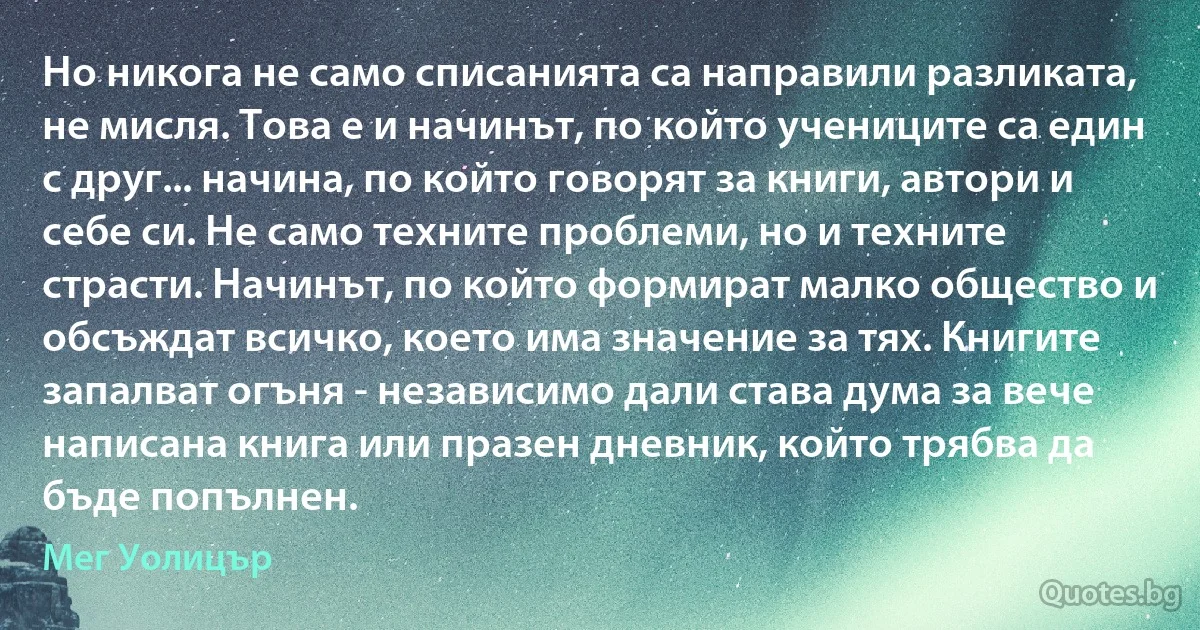 Но никога не само списанията са направили разликата, не мисля. Това е и начинът, по който учениците са един с друг... начина, по който говорят за книги, автори и себе си. Не само техните проблеми, но и техните страсти. Начинът, по който формират малко общество и обсъждат всичко, което има значение за тях. Книгите запалват огъня - независимо дали става дума за вече написана книга или празен дневник, който трябва да бъде попълнен. (Мег Уолицър)