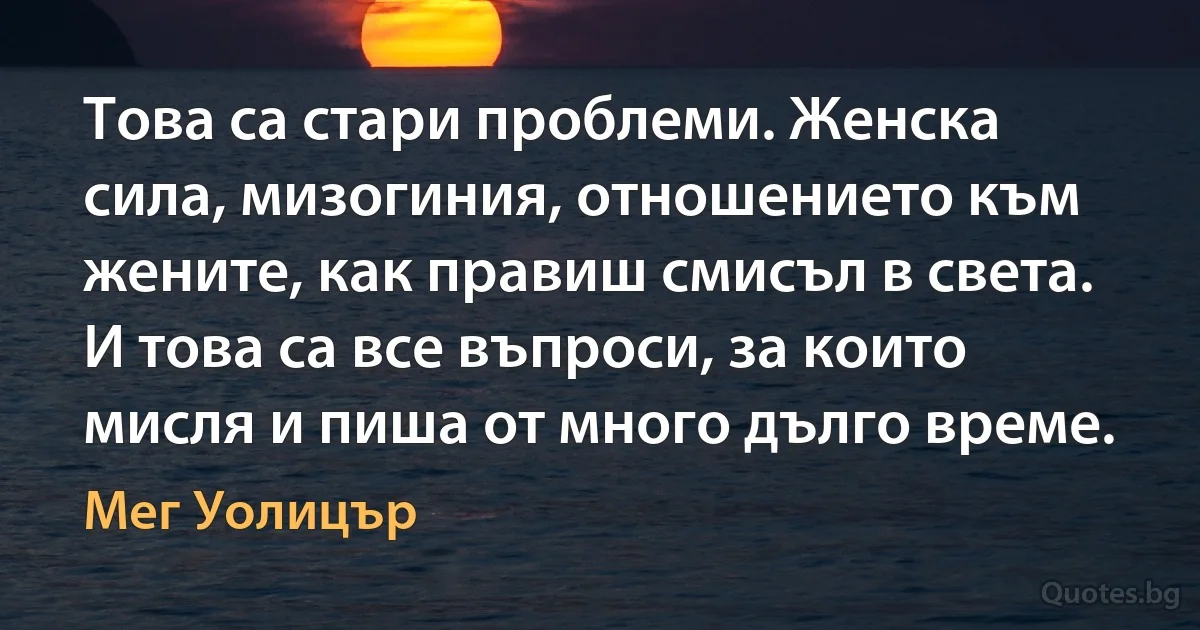 Това са стари проблеми. Женска сила, мизогиния, отношението към жените, как правиш смисъл в света. И това са все въпроси, за които мисля и пиша от много дълго време. (Мег Уолицър)