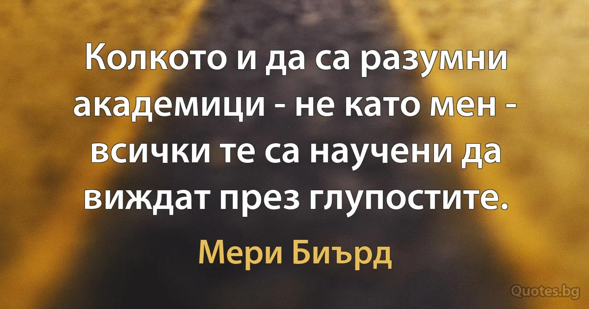 Колкото и да са разумни академици - не като мен - всички те са научени да виждат през глупостите. (Мери Биърд)