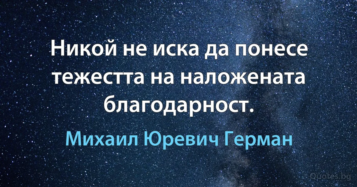 Никой не иска да понесе тежестта на наложената благодарност. (Михаил Юревич Герман)