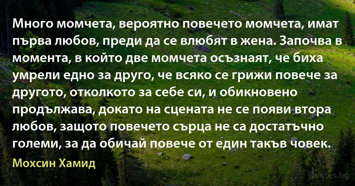 Много момчета, вероятно повечето момчета, имат първа любов, преди да се влюбят в жена. Започва в момента, в който две момчета осъзнаят, че биха умрели едно за друго, че всяко се грижи повече за другото, отколкото за себе си, и обикновено продължава, докато на сцената не се появи втора любов, защото повечето сърца не са достатъчно големи, за да обичай повече от един такъв човек. (Мохсин Хамид)