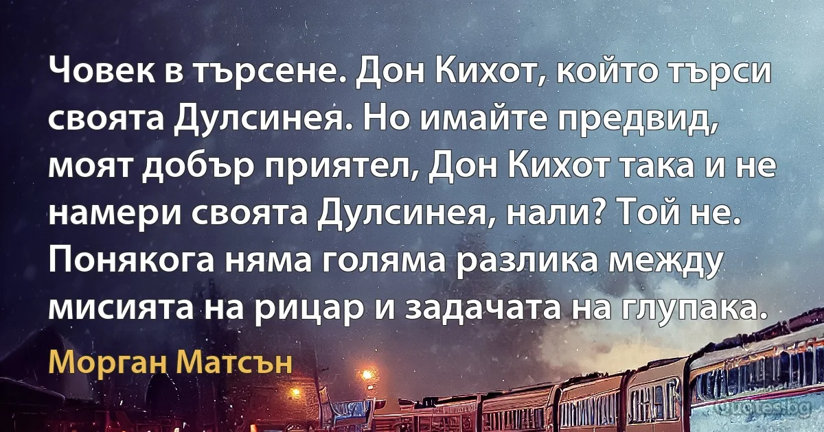 Човек в търсене. Дон Кихот, който търси своята Дулсинея. Но имайте предвид, моят добър приятел, Дон Кихот така и не намери своята Дулсинея, нали? Той не. Понякога няма голяма разлика между мисията на рицар и задачата на глупака. (Морган Матсън)