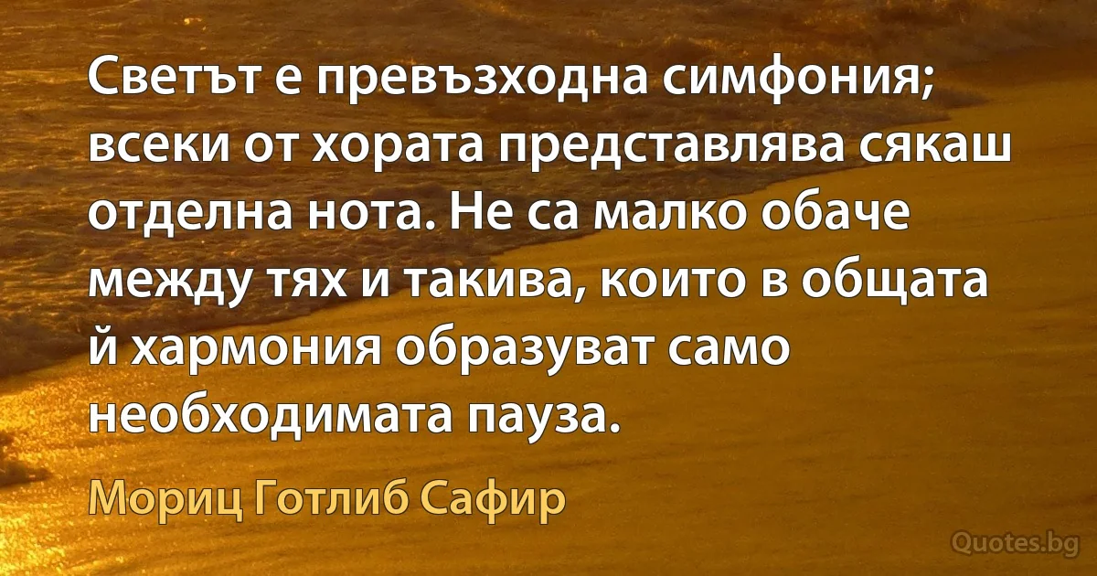 Светът е превъзходна симфония; всеки от хората представлява сякаш отделна нота. Не са малко обаче между тях и такива, които в общата й хармония образуват само необходимата пауза. (Мориц Готлиб Сафир)