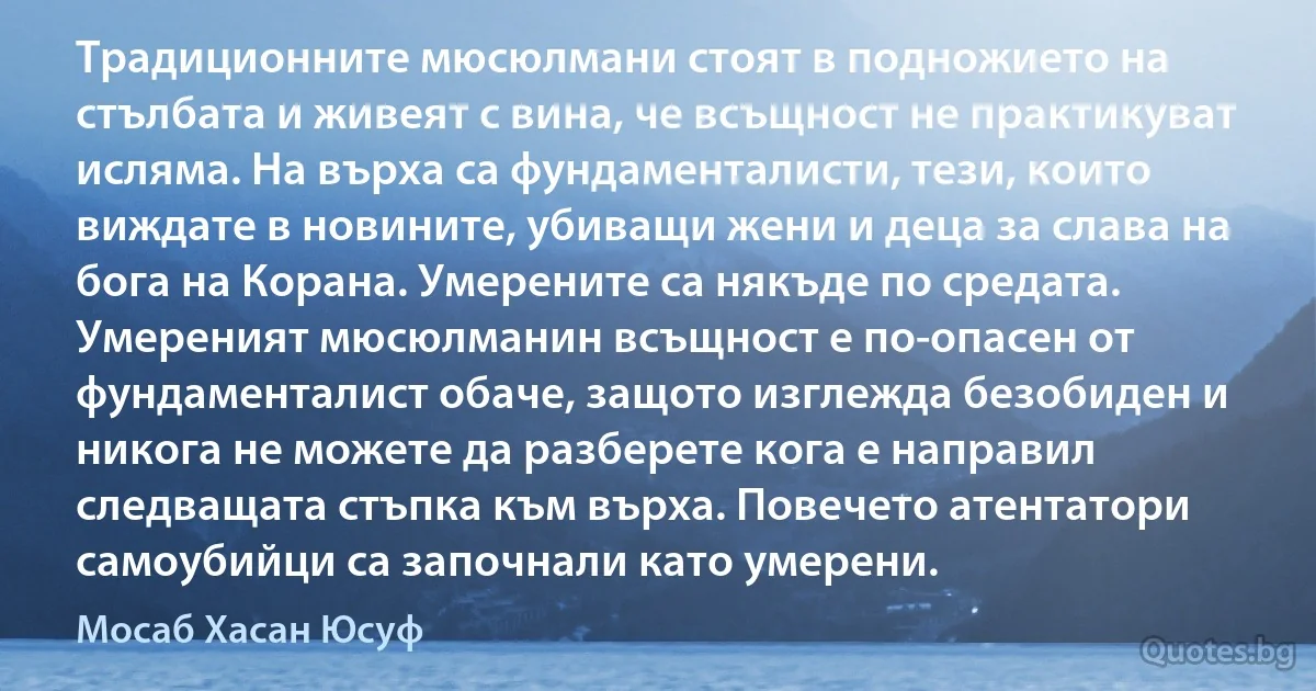 Традиционните мюсюлмани стоят в подножието на стълбата и живеят с вина, че всъщност не практикуват исляма. На върха са фундаменталисти, тези, които виждате в новините, убиващи жени и деца за слава на бога на Корана. Умерените са някъде по средата. Умереният мюсюлманин всъщност е по-опасен от фундаменталист обаче, защото изглежда безобиден и никога не можете да разберете кога е направил следващата стъпка към върха. Повечето атентатори самоубийци са започнали като умерени. (Мосаб Хасан Юсуф)