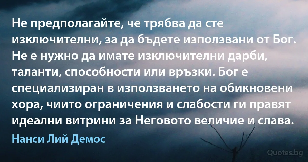 Не предполагайте, че трябва да сте изключителни, за да бъдете използвани от Бог. Не е нужно да имате изключителни дарби, таланти, способности или връзки. Бог е специализиран в използването на обикновени хора, чиито ограничения и слабости ги правят идеални витрини за Неговото величие и слава. (Нанси Лий Демос)