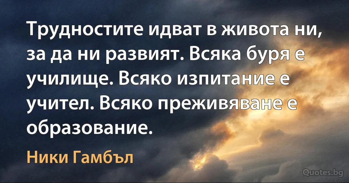 Трудностите идват в живота ни, за да ни развият. Всяка буря е училище. Всяко изпитание е учител. Всяко преживяване е образование. (Ники Гамбъл)