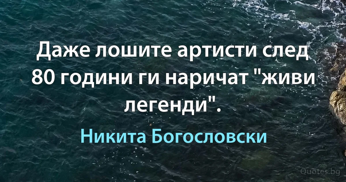 Даже лошите артисти след 80 години ги наричат "живи легенди". (Никита Богословски)