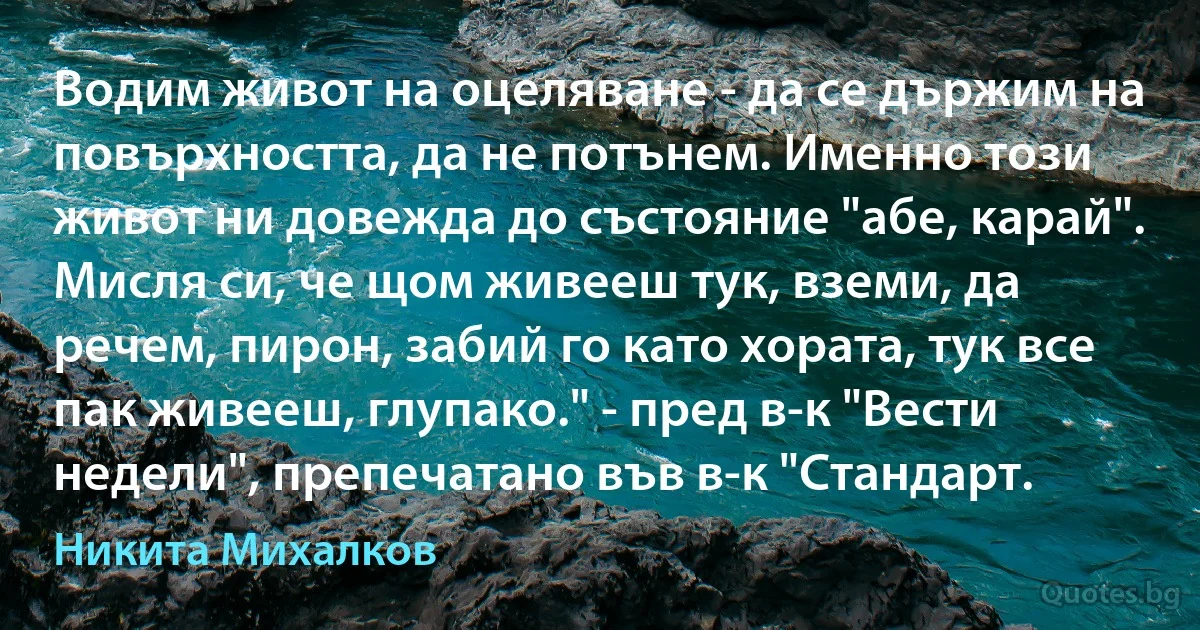 Водим живот на оцеляване - да се държим на повърхността, да не потънем. Именно този живот ни довежда до състояние "абе, карай". Мисля си, че щом живееш тук, вземи, да речем, пирон, забий го като хората, тук все пак живееш, глупако." - пред в-к "Вести недели", препечатано във в-к "Стандарт. (Никита Михалков)