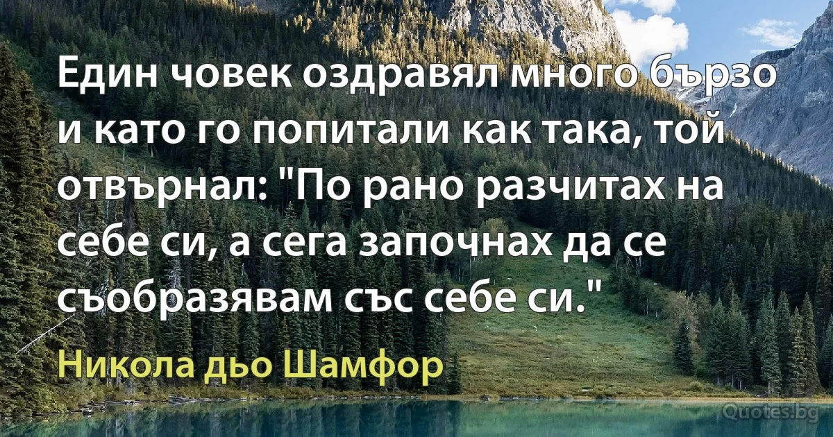 Един човек оздравял много бързо и като го попитали как така, той отвърнал: "По рано разчитах на себе си, а сега започнах да се съобразявам със себе си." (Никола дьо Шамфор)