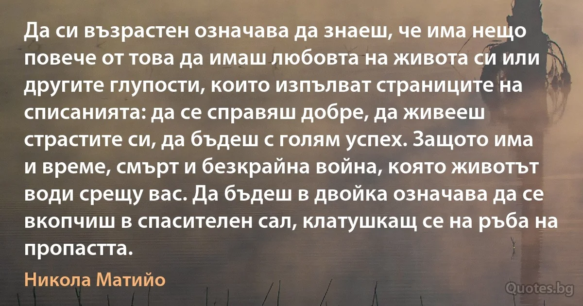 Да си възрастен означава да знаеш, че има нещо повече от това да имаш любовта на живота си или другите глупости, които изпълват страниците на списанията: да се справяш добре, да живееш страстите си, да бъдеш с голям успех. Защото има и време, смърт и безкрайна война, която животът води срещу вас. Да бъдеш в двойка означава да се вкопчиш в спасителен сал, клатушкащ се на ръба на пропастта. (Никола Матийо)