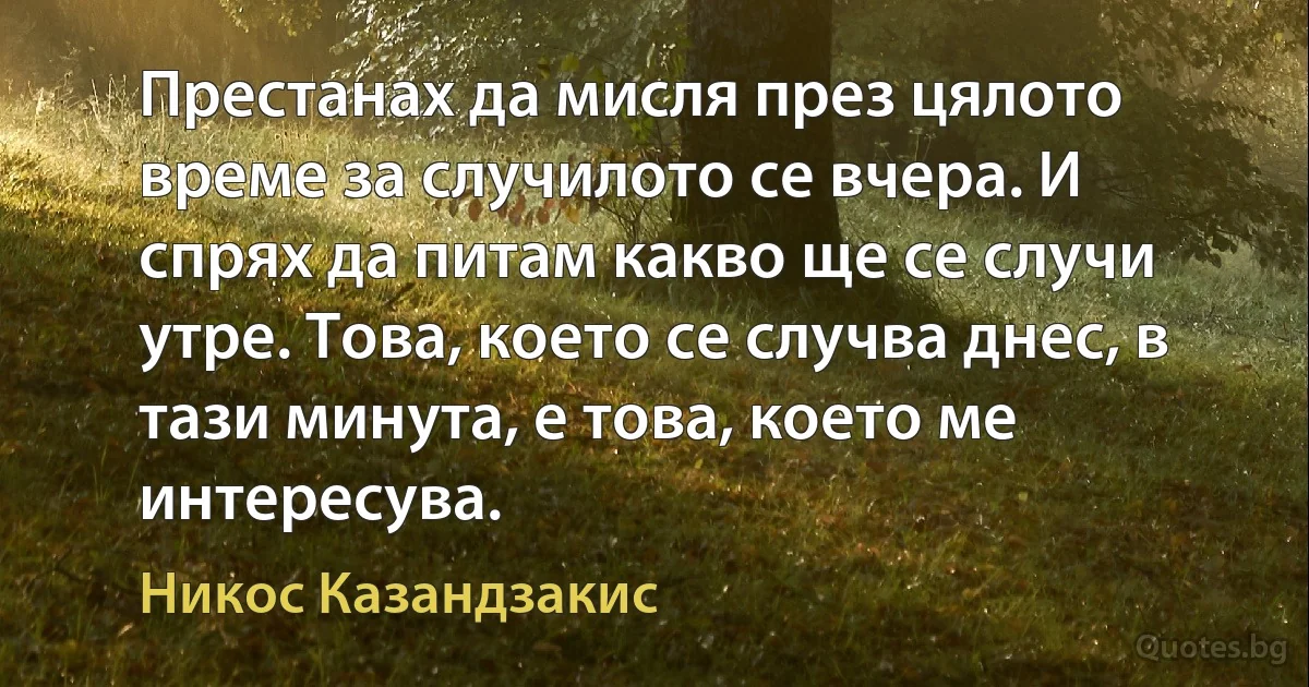 Престанах да мисля през цялото време за случилото се вчера. И спрях да питам какво ще се случи утре. Това, което се случва днес, в тази минута, е това, което ме интересува. (Никос Казандзакис)